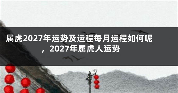 属虎2027年运势及运程每月运程如何呢，2027年属虎人运势