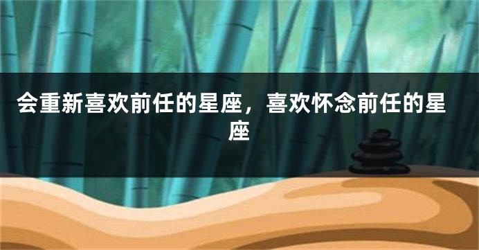会重新喜欢前任的星座，喜欢怀念前任的星座