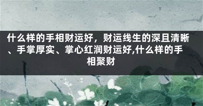 什么样的手相财运好，财运线生的深且清晰、手掌厚实、掌心红润财运好,什么样的手相聚财
