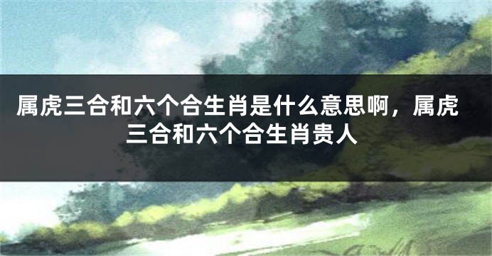 属虎三合和六个合生肖是什么意思啊，属虎三合和六个合生肖贵人