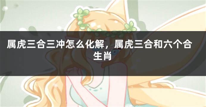 属虎三合三冲怎么化解，属虎三合和六个合生肖