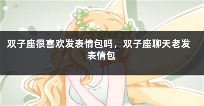 双子座很喜欢发表情包吗，双子座聊天老发表情包