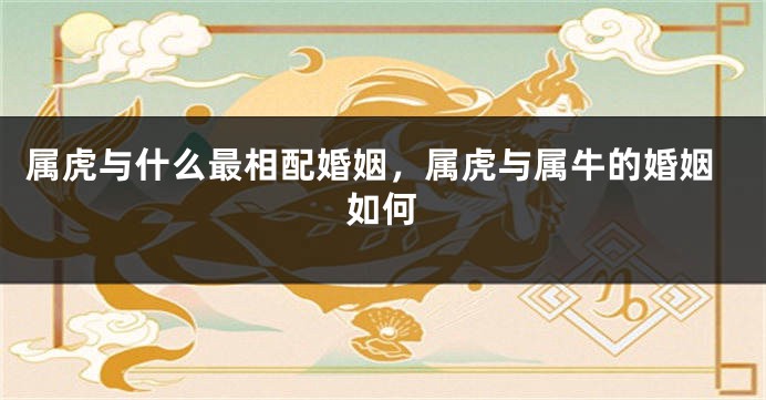属虎与什么最相配婚姻，属虎与属牛的婚姻如何