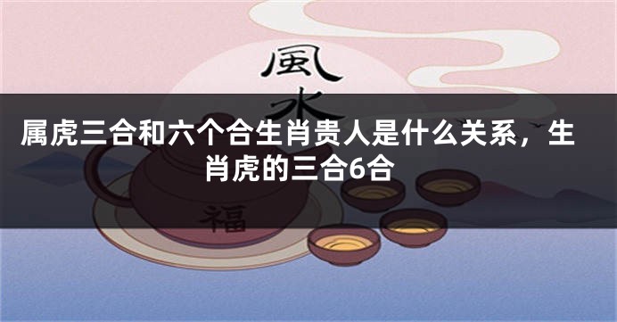 属虎三合和六个合生肖贵人是什么关系，生肖虎的三合6合