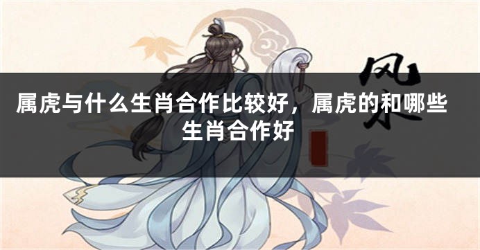 属虎与什么生肖合作比较好，属虎的和哪些生肖合作好