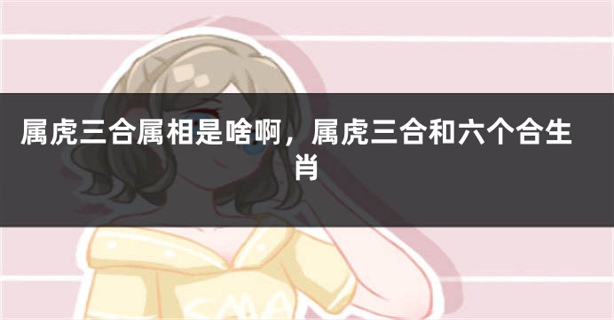 属虎三合属相是啥啊，属虎三合和六个合生肖