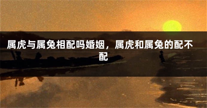 属虎与属兔相配吗婚姻，属虎和属兔的配不配