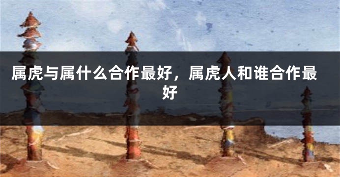 属虎与属什么合作最好，属虎人和谁合作最好