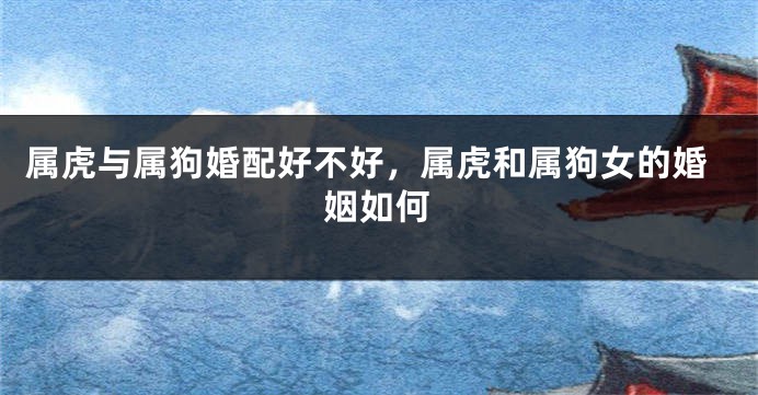 属虎与属狗婚配好不好，属虎和属狗女的婚姻如何