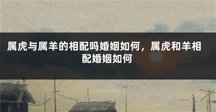 属虎与属羊的相配吗婚姻如何，属虎和羊相配婚姻如何