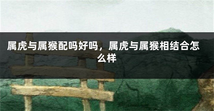 属虎与属猴配吗好吗，属虎与属猴相结合怎么样