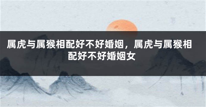 属虎与属猴相配好不好婚姻，属虎与属猴相配好不好婚姻女