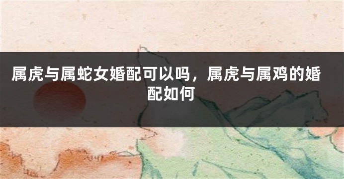属虎与属蛇女婚配可以吗，属虎与属鸡的婚配如何