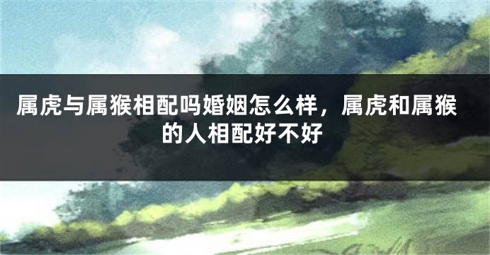 属虎与属猴相配吗婚姻怎么样，属虎和属猴的人相配好不好