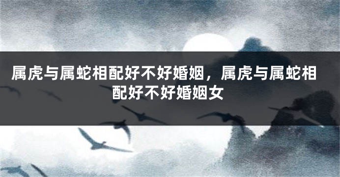 属虎与属蛇相配好不好婚姻，属虎与属蛇相配好不好婚姻女