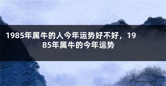 1985年属牛的人今年运势好不好，1985年属牛的今年运势