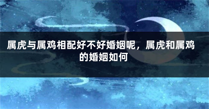 属虎与属鸡相配好不好婚姻呢，属虎和属鸡的婚姻如何