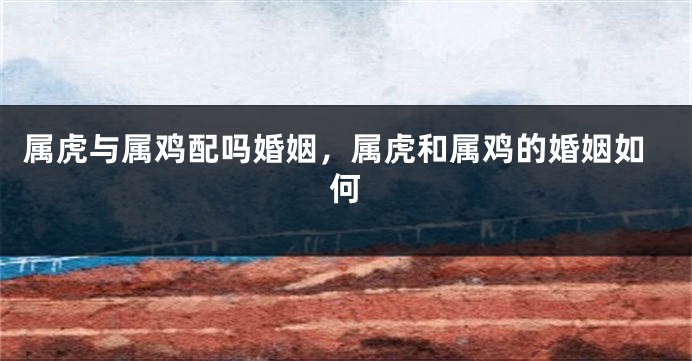属虎与属鸡配吗婚姻，属虎和属鸡的婚姻如何