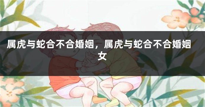 属虎与蛇合不合婚姻，属虎与蛇合不合婚姻女
