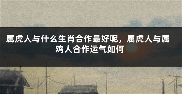 属虎人与什么生肖合作最好呢，属虎人与属鸡人合作运气如何