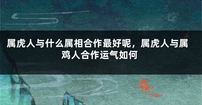属虎人与什么属相合作最好呢，属虎人与属鸡人合作运气如何