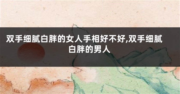 双手细腻白胖的女人手相好不好,双手细腻白胖的男人