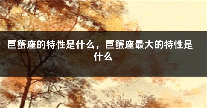巨蟹座的特性是什么，巨蟹座最大的特性是什么