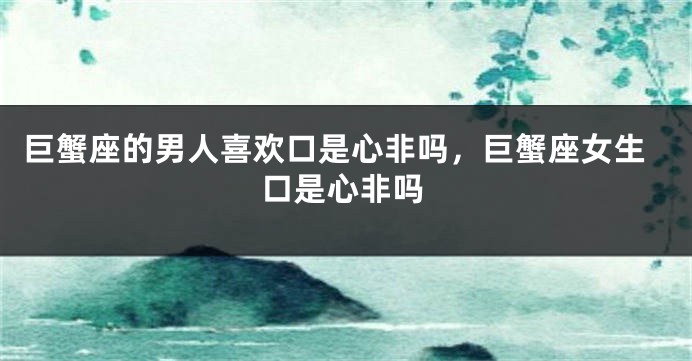 巨蟹座的男人喜欢口是心非吗，巨蟹座女生口是心非吗