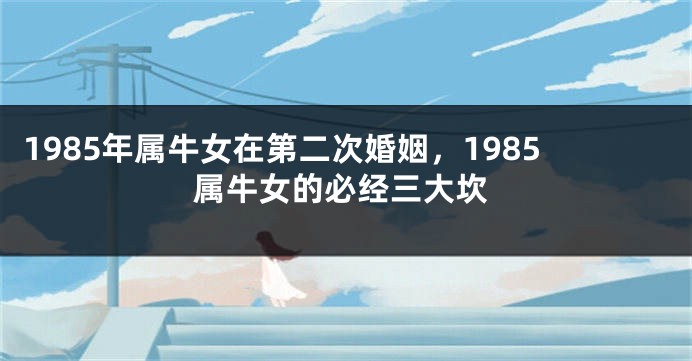 1985年属牛女在第二次婚姻，1985属牛女的必经三大坎