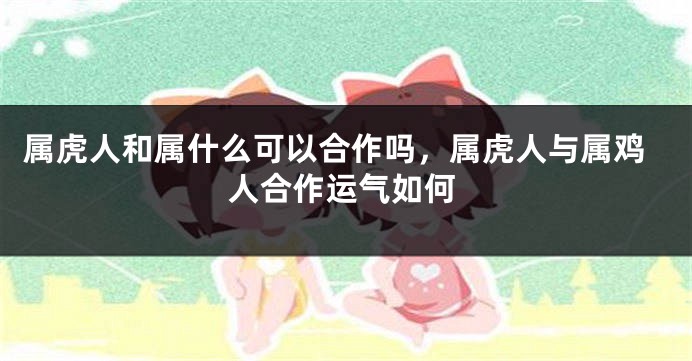 属虎人和属什么可以合作吗，属虎人与属鸡人合作运气如何