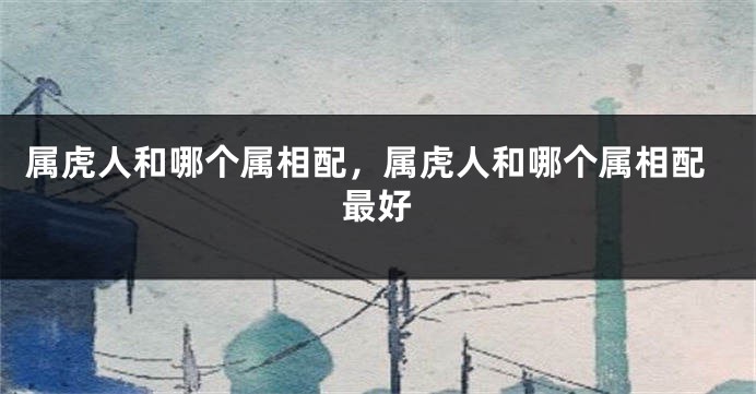 属虎人和哪个属相配，属虎人和哪个属相配最好