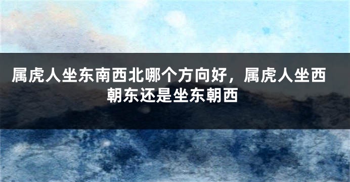 属虎人坐东南西北哪个方向好，属虎人坐西朝东还是坐东朝西
