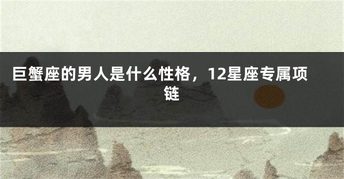 巨蟹座的男人是什么性格,12星座专属项链