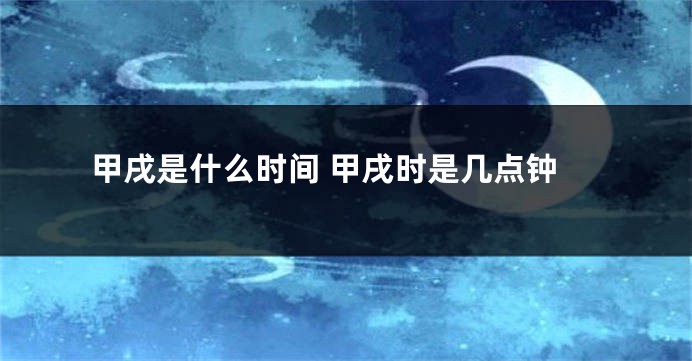 甲戌是什么时间 甲戌时是几点钟