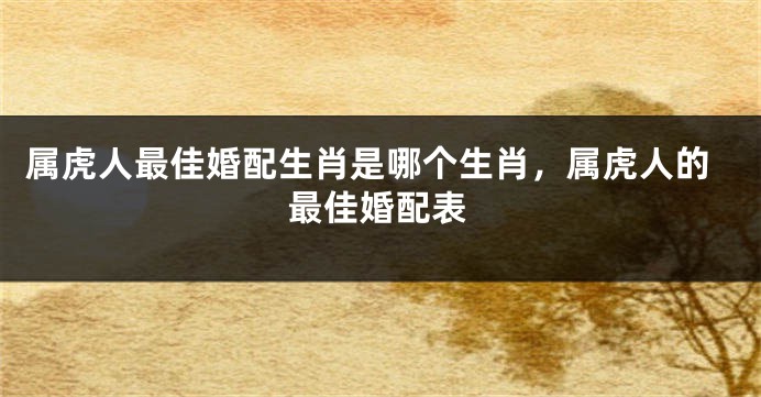 属虎人最佳婚配生肖是哪个生肖，属虎人的最佳婚配表