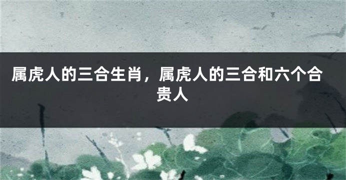 属虎人的三合生肖，属虎人的三合和六个合贵人