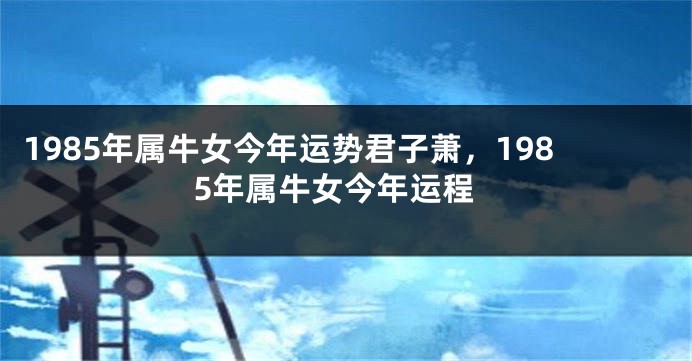 1985年属牛女今年运势君子萧，1985年属牛女今年运程
