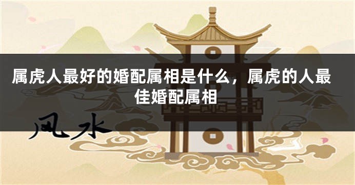 属虎人最好的婚配属相是什么，属虎的人最佳婚配属相
