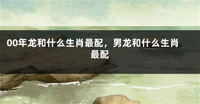 00年龙和什么生肖最配，男龙和什么生肖最配