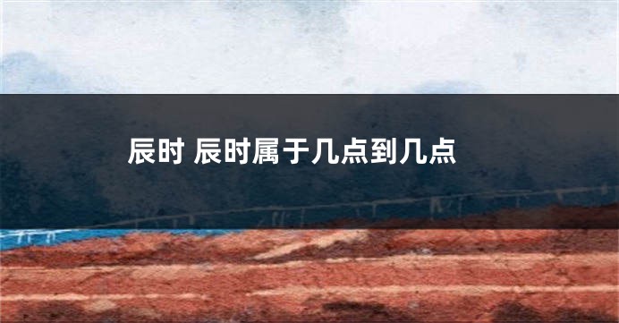 辰时 辰时属于几点到几点
