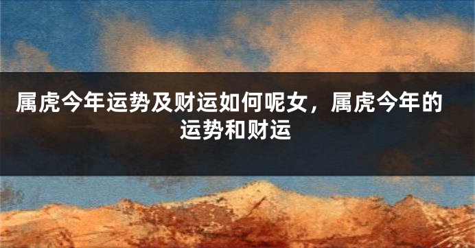 属虎今年运势及财运如何呢女，属虎今年的运势和财运