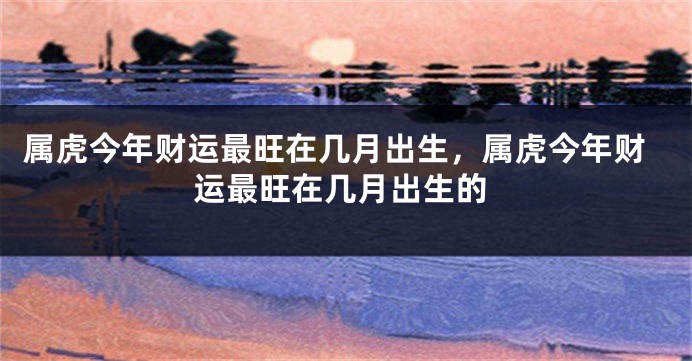 属虎今年财运最旺在几月出生，属虎今年财运最旺在几月出生的
