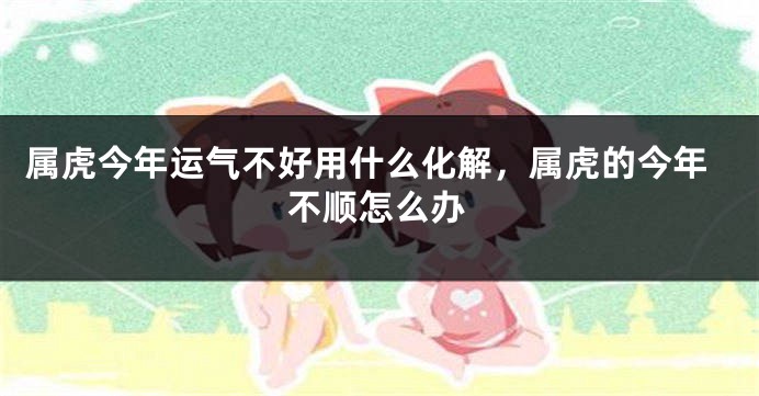 属虎今年运气不好用什么化解，属虎的今年不顺怎么办