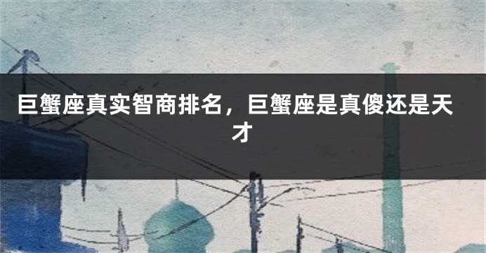 巨蟹座真实智商排名，巨蟹座是真傻还是天才