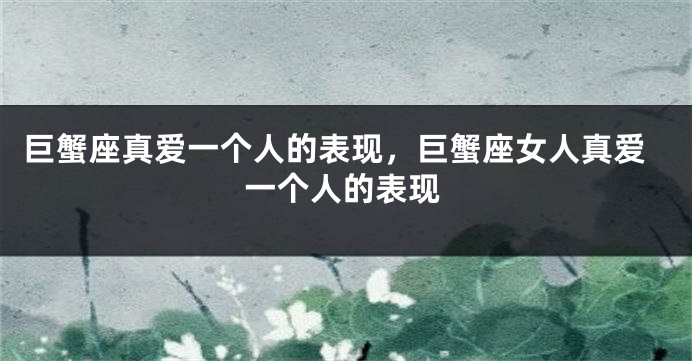 巨蟹座真爱一个人的表现，巨蟹座女人真爱一个人的表现
