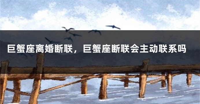 巨蟹座离婚断联，巨蟹座断联会主动联系吗