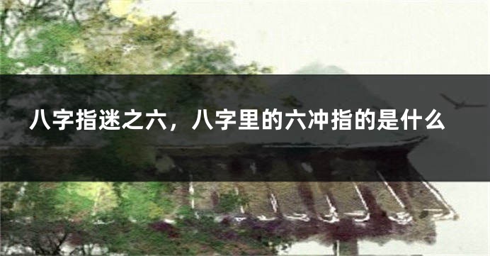 八字指迷之六，八字里的六冲指的是什么
