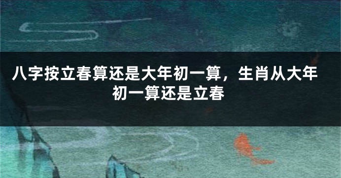 八字按立春算还是大年初一算，生肖从大年初一算还是立春