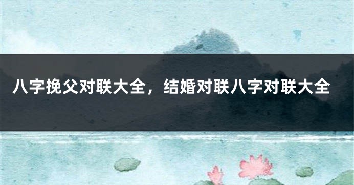 八字挽父对联大全，结婚对联八字对联大全