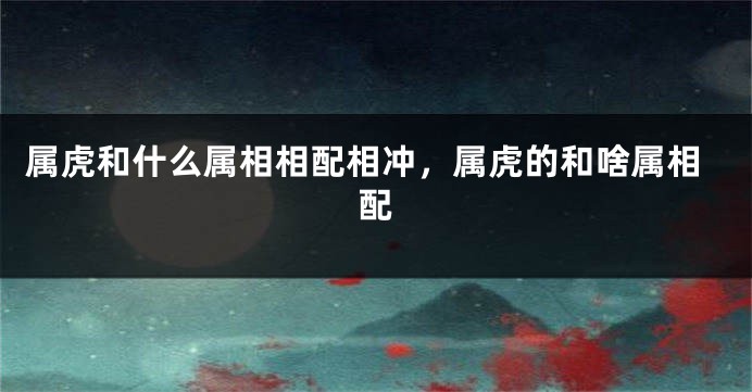 属虎和什么属相相配相冲，属虎的和啥属相配